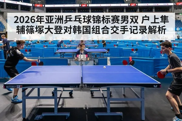 2026年亚洲乒乓球锦标赛男双 户上隼辅篠塚大登对韩国组合交手记录解析