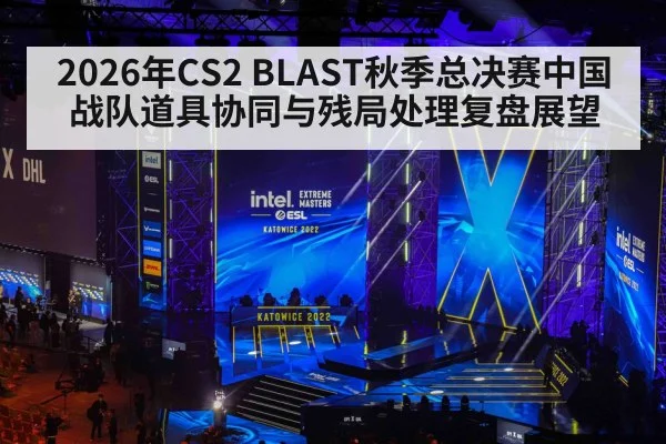 2026年CS2 BLAST秋季总决赛中国战队道具协同与残局处理复盘展望
