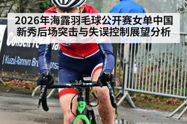 2026年海露羽毛球公开赛女单中国新秀后场突击与失误控制展望分析