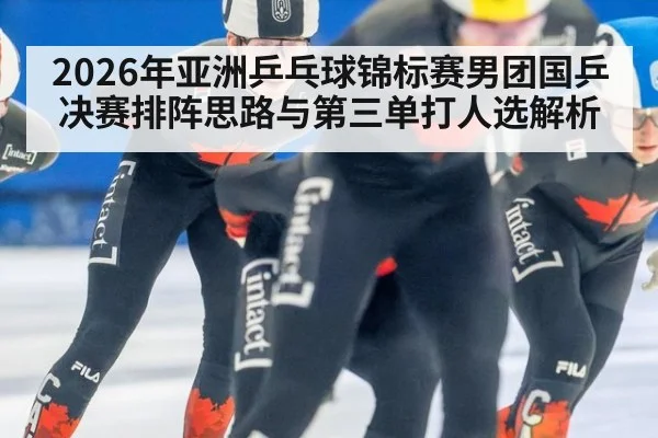 2026年亚洲乒乓球锦标赛男团国乒决赛排阵思路与第三单打人选解析